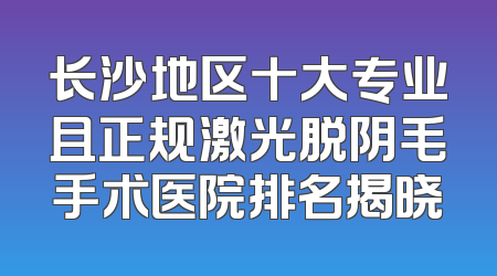 长沙地区十大专业且正规激光脱阴毛手术医院排名揭晓