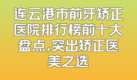 连云港市前牙矫正医院排行榜前十大盘点，突出矫正医美之选