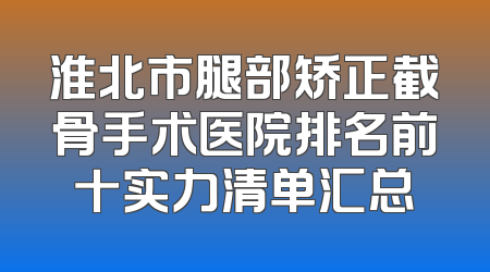 淮北市腿部矫正截骨手术医院排名前十实力清单汇总