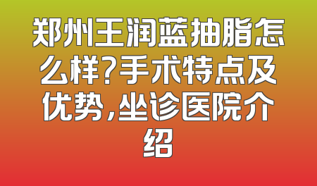 郑州王润蓝抽脂怎么样？手术特点及优势，坐诊医院介绍