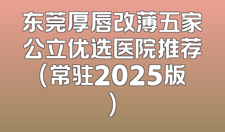 东莞厚唇改薄五家公立优选医院推荐（常驻2025版）