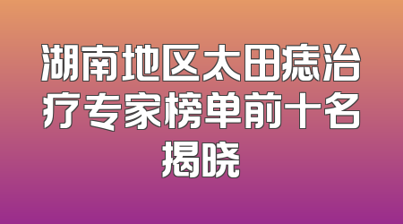 湖南地区太田痣治疗专家榜单前十名揭晓