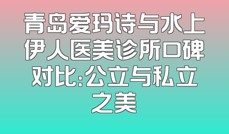 青岛爱玛诗与水上伊人医美诊所口碑对比：公立与私立之美