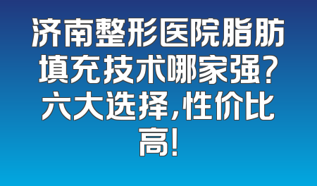 济南整形医院脂肪填充技术哪家强？六大选择，性价比高！