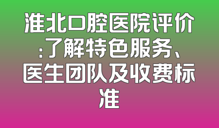 淮北口腔医院评价：了解特色服务、医生团队及收费标准