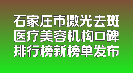 石家庄市激光去斑医疗美容机构口碑排行榜新榜单发布