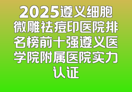 2025遵义细胞微雕祛痘印医院排名榜前十强遵义医学院附属医院实力认证
