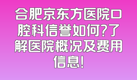 合肥京东方医院口腔科信誉如何？了解医院概况及费用信息！