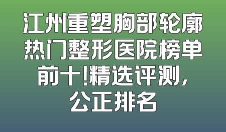 江州重塑胸部轮廓热门整形医院榜单前十！精选评测，公正排名