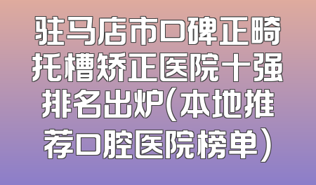 驻马店市口碑正畸托槽矫正医院十强排名出炉（本地推荐口腔医院榜单）