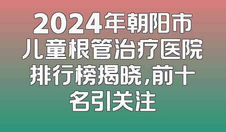 2024年朝阳市儿童根管治疗医院排行榜揭晓，前十名引关注