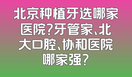 北京种植牙选哪家医院？牙管家、北大口腔、协和医院哪家强？