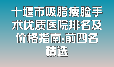 十堰市吸脂瘦脸手术优质医院排名及价格指南：前四名精选