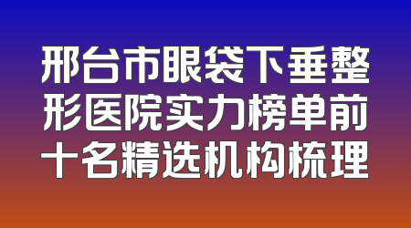邢台市眼袋下垂整形医院实力榜单前十名精选机构梳理