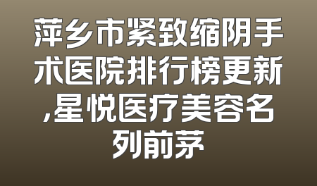 萍乡市紧致缩阴手术医院排行榜更新，星悦医疗美容名列前茅