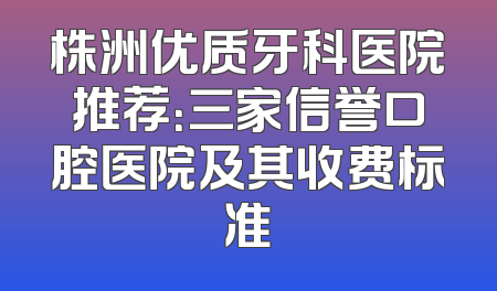 株洲优质牙科医院推荐：三家信誉口腔医院及其收费标准