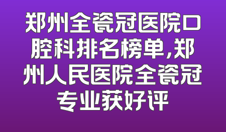 郑州全瓷冠医院口腔科排名榜单，郑州人民医院全瓷冠专业获好评