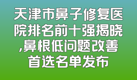 天津市鼻子修复医院排名前十强揭晓，鼻根低问题改善首选名单发布
