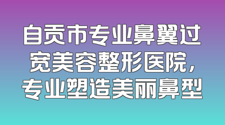 自贡市专业鼻翼过宽美容整形医院，专业塑造美丽鼻型
