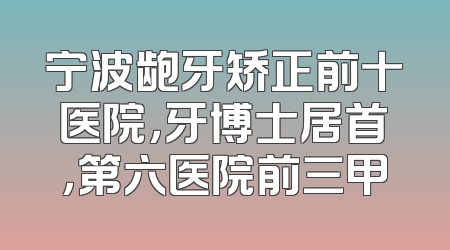 宁波龅牙矫正前十医院，牙博士居首，第六医院前三甲