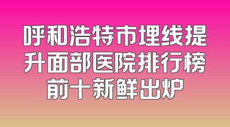 呼和浩特市埋线提升面部医院排行榜前十新鲜出炉