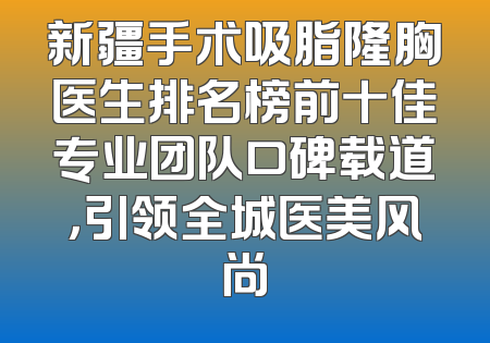 新疆手术吸脂隆胸医生排名榜前十佳专业团队口碑载道，引领全城医美风尚