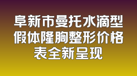 阜新市曼托水滴型假体隆胸整形价格表全新呈现