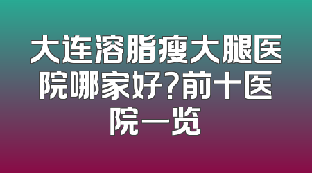 大连溶脂瘦大腿医院哪家好？前十医院一览