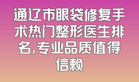 通辽市眼袋修复手术热门整形医生排名，专业品质值得信赖