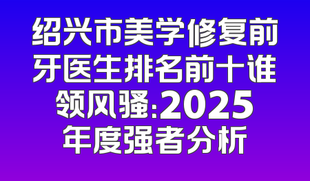 绍兴市美学修复前牙医生排名前十谁领风骚：2025年度强者分析