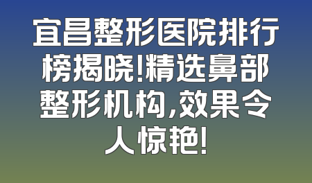 宜昌整形医院排行榜揭晓！精选鼻部整形机构，效果令人惊艳！