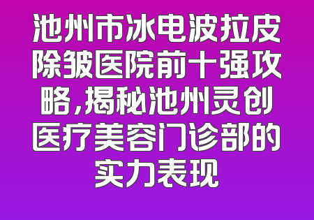 池州市冰电波拉皮除皱医院前十强攻略，揭秘池州灵创医疗美容门诊部的实力表现