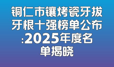 铜仁市镶烤瓷牙拔牙根十强榜单公布：2025年度名单揭晓