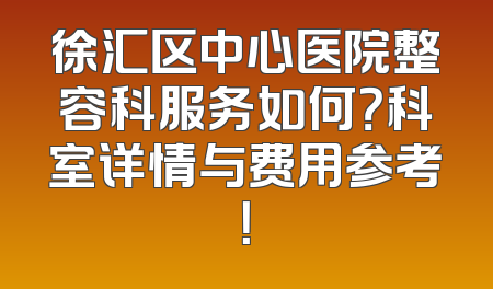 徐汇区中心医院整容科服务如何？科室详情与费用参考！