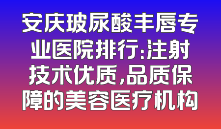 安庆玻尿酸丰唇专业医院排行：注射技术优质，品质保障的美容医疗机构