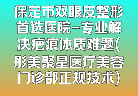保定市双眼皮整形首选医院-专业解决疤痕体质难题(彤美聚星医疗美容门诊部正规技术)
