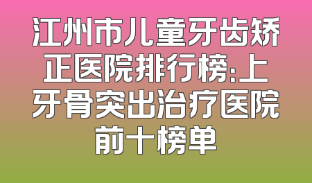 江州市儿童牙齿矫正医院排行榜：上牙骨突出治疗医院前十榜单
