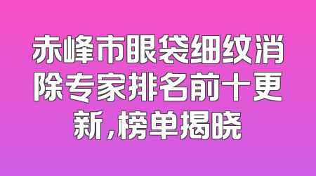 赤峰市眼袋细纹消除专家排名前十更新，榜单揭晓