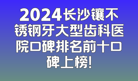 2024长沙镶不锈钢牙大型齿科医院口碑排名前十口碑上榜！