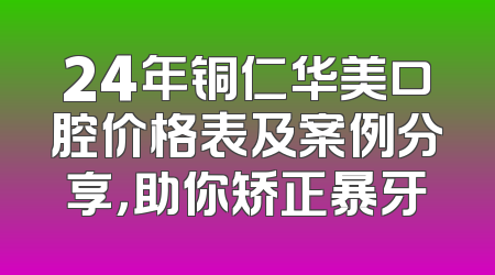 24年铜仁华美口腔价格表及案例分享，助你矫正暴牙