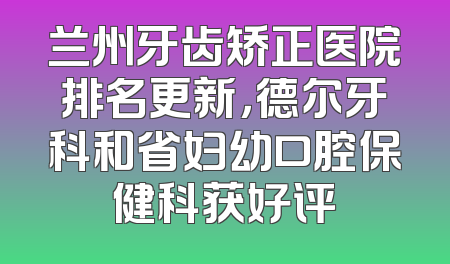 兰州牙齿矫正医院排名更新，德尔牙科和省妇幼口腔保健科获好评
