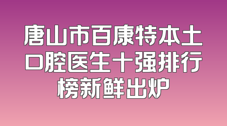 唐山市百康特本土口腔医生十强排行榜新鲜出炉