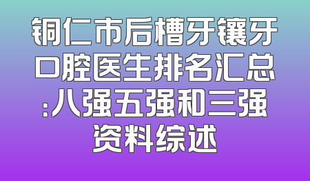 铜仁市后槽牙镶牙口腔医生排名汇总：八强五强和三强资料综述