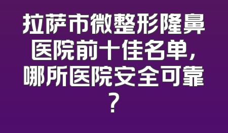 拉萨市微整形隆鼻医院前十佳名单，哪所医院安全可靠？