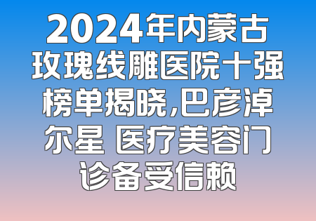 2024年内蒙古玫瑰线雕医院十强榜单揭晓，巴彦淖尔星燦医疗美容门诊备受信赖