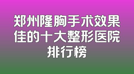 郑州隆胸手术效果佳的十大整形医院排行榜