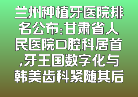 兰州种植牙医院排名公布：甘肃省人民医院口腔科居首，牙王国数字化与韩美齿科紧随其后