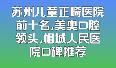 苏州儿童正畸医院前十名，美奥口腔领头，相城人民医院口碑推荐