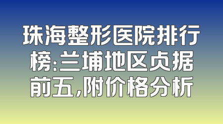 珠海整形医院排行榜：兰埔地区占据前五，附价格分析