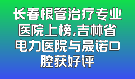 长春根管治疗专业医院上榜，吉林省电力医院与晟诺口腔获好评